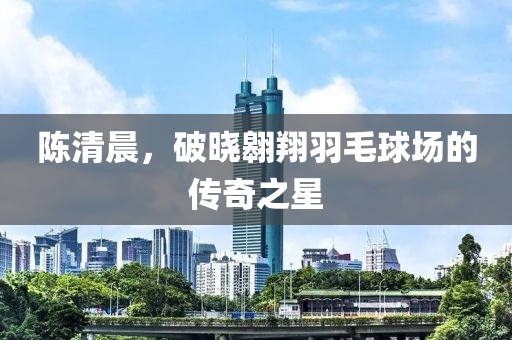 陈清晨，破晓翱翔羽毛球场的传奇之星