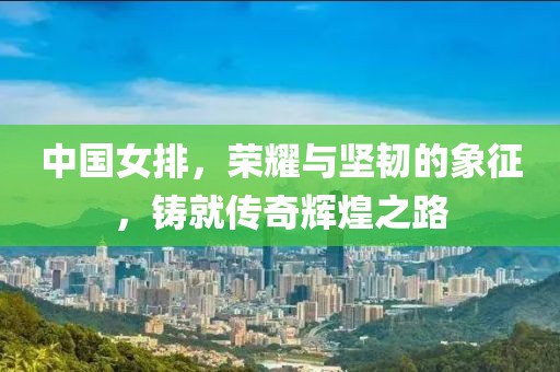 中国女排，荣耀与坚韧的象征，铸就传奇辉煌之路