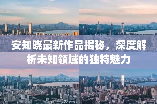 安知晓最新作品揭秘，深度解析未知领域的独特魅力