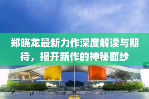 郑晓龙最新力作深度解读与期待，揭开新作的神秘面纱