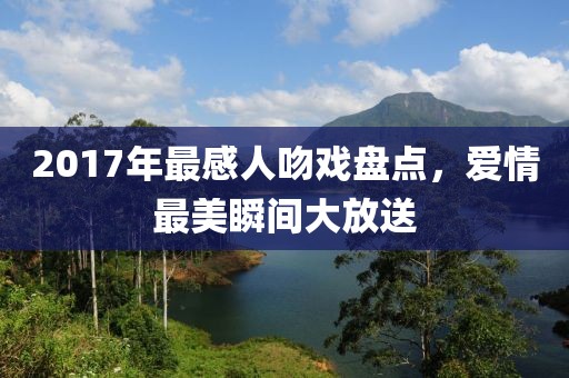 2017年最感人吻戏盘点，爱情最美瞬间大放送