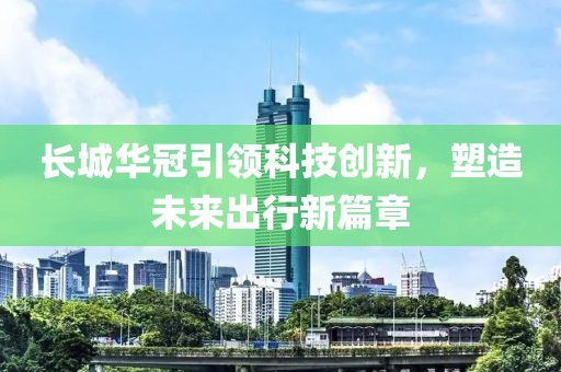 长城华冠引领科技创新，塑造未来出行新篇章