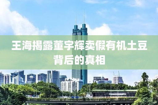 王海揭露董宇辉卖假有机土豆背后的真相