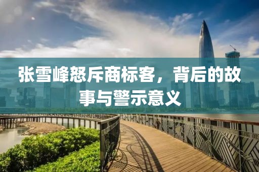 张雪峰怒斥商标客，背后的故事与警示意义