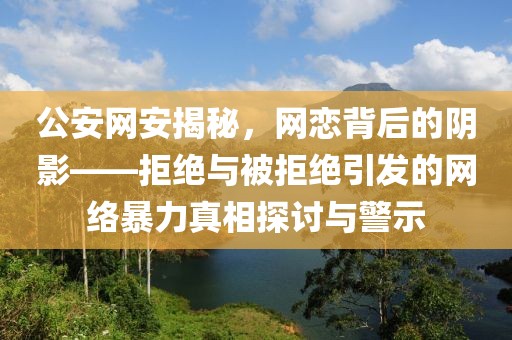 公安网安揭秘，网恋背后的阴影——拒绝与被拒绝引发的网络暴力真相探讨与警示